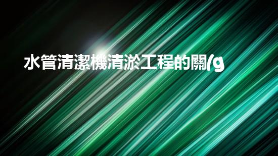 水管清潔機清淤工程的關(guān)鍵技術(shù)揭秘？如何確保施工安全與效果提升！